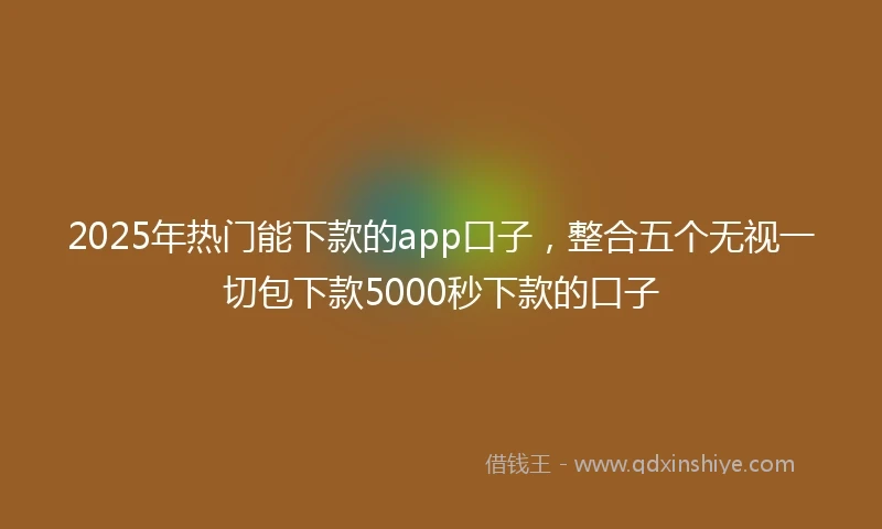 2025年热门能下款的app口子，整合五个无视一切包下款5000秒下款的口子