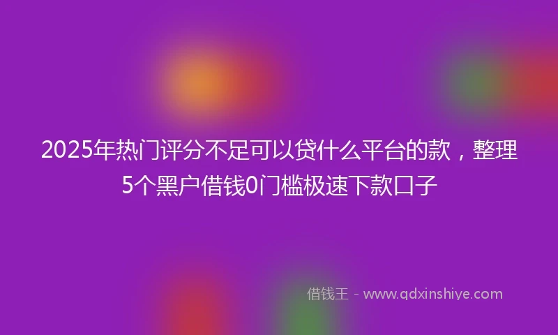 2025年热门评分不足可以贷什么平台的款，整理5个黑户借钱0门槛极速下款口子