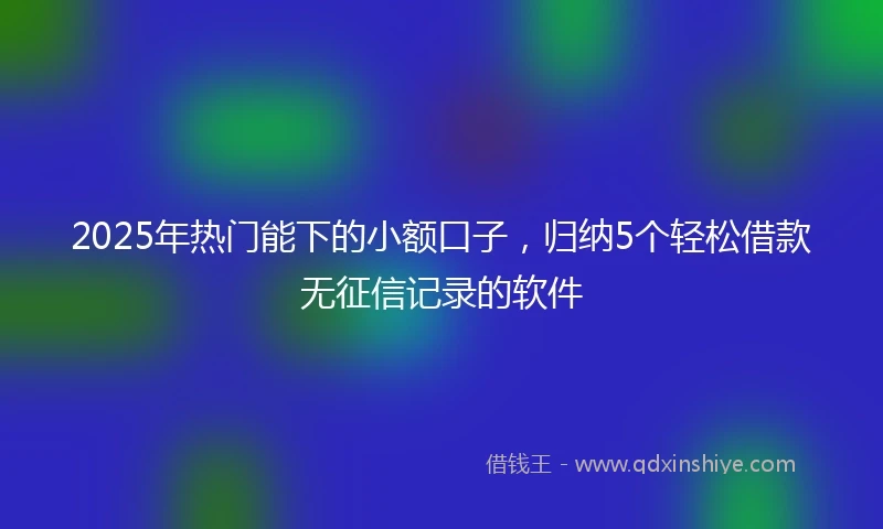 2025年热门能下的小额口子，归纳5个轻松借款无征信记录的软件