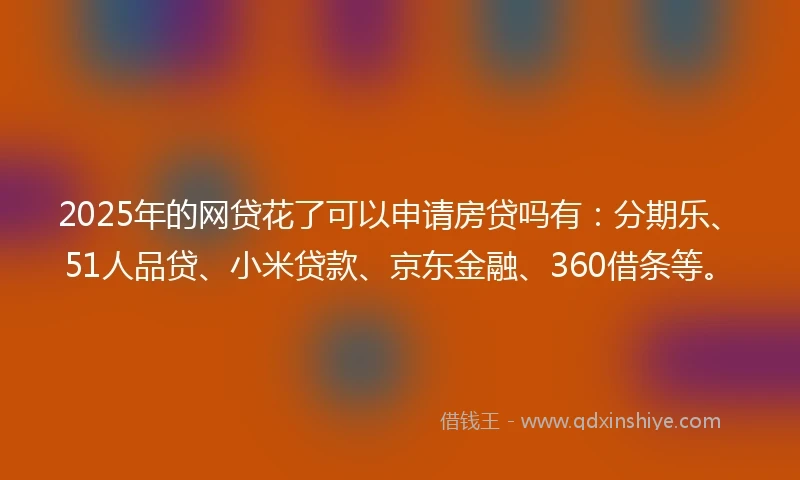 2025年的网贷花了可以申请房贷吗有：分期乐、51人品贷、小米贷款、京东金融、360借条等。