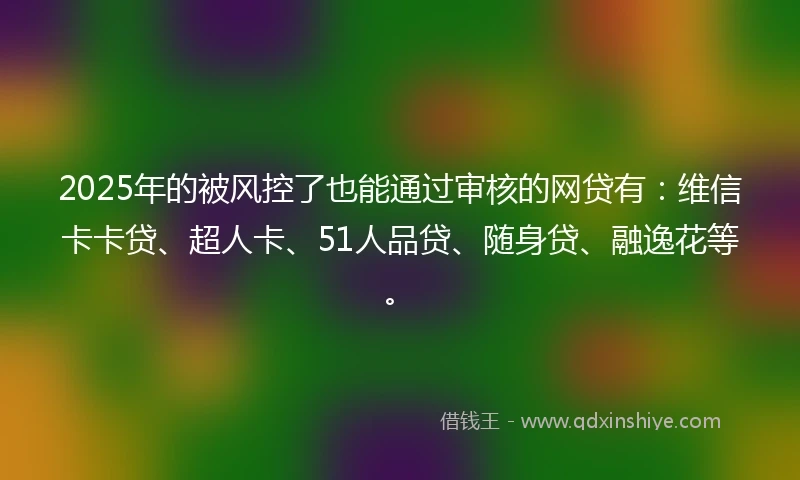 2025年的被风控了也能通过审核的网贷有：维信卡卡贷、超人卡、51人品贷、随身贷、融逸花等。
