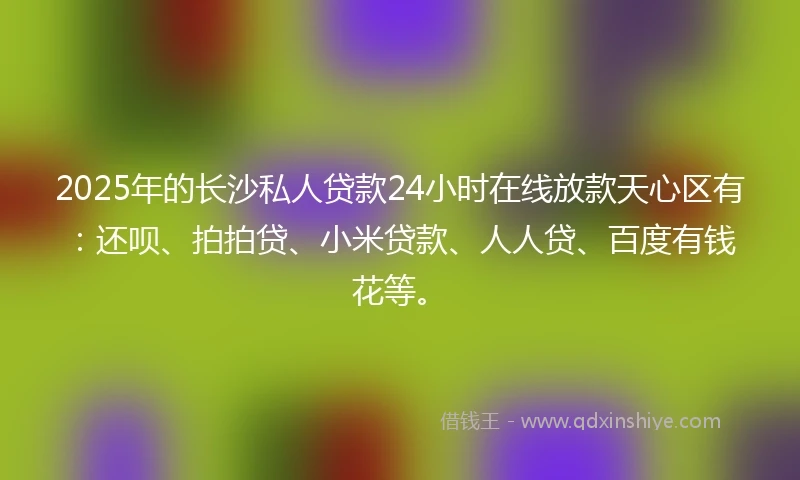 2025年的长沙私人贷款24小时在线放款天心区有：还呗、拍拍贷、小米贷款、人人贷、百度有钱花等。
