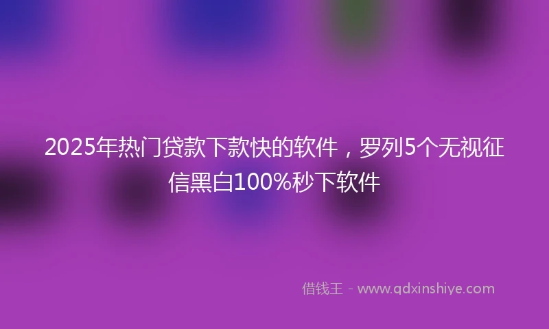 2025年热门贷款下款快的软件，罗列5个无视征信黑白100%秒下软件