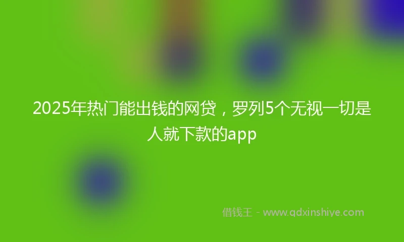2025年热门能出钱的网贷，罗列5个无视一切是人就下款的app