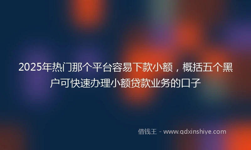 2025年热门那个平台容易下款小额，概括五个黑户可快速办理小额贷款业务的口子