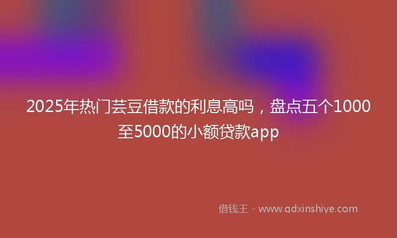 2025年热门芸豆借款的利息高吗，盘点五个1000至5000的小额贷款app