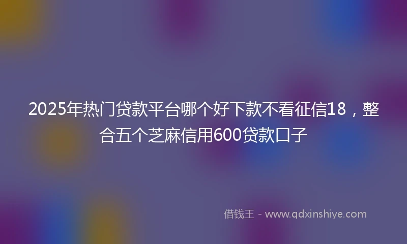 2025年热门贷款平台哪个好下款不看征信18，整合五个芝麻信用600贷款口子
