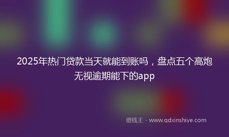 2025年热门贷款当天就能到账吗，盘点五个高炮无视逾期能下的app