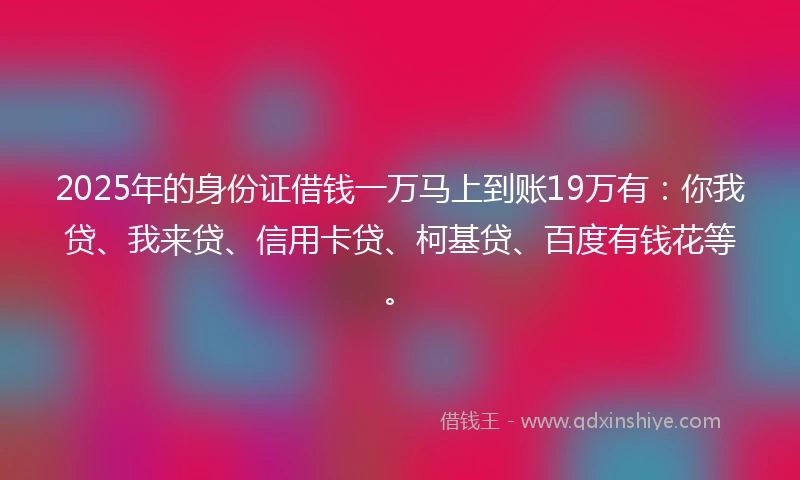 2025年的身份证借钱一万马上到账19万有：你我贷、我来贷、信用卡贷、柯基贷、百度有钱花等。