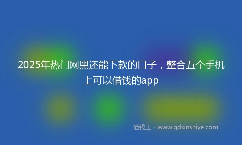 2025年热门网黑还能下款的口子，整合五个手机上可以借钱的app