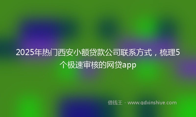 2025年热门西安小额贷款公司联系方式，梳理5个极速审核的网贷app