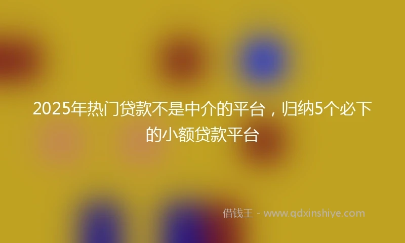 2025年热门贷款不是中介的平台，归纳5个必下的小额贷款平台