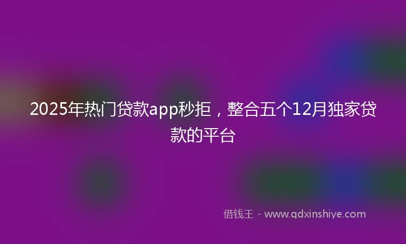 2025年热门贷款app秒拒,整合五个12月独家贷款的平台