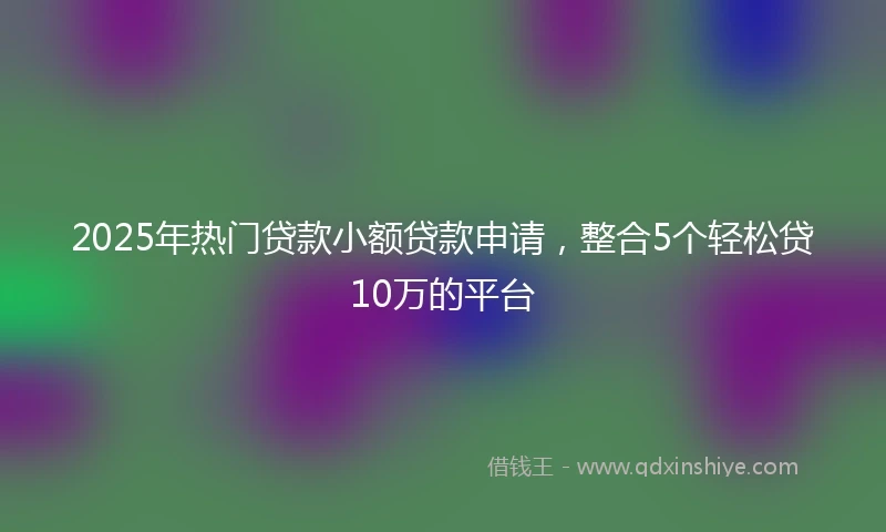 2025年热门贷款小额贷款申请,整合5个轻松贷10万的平台