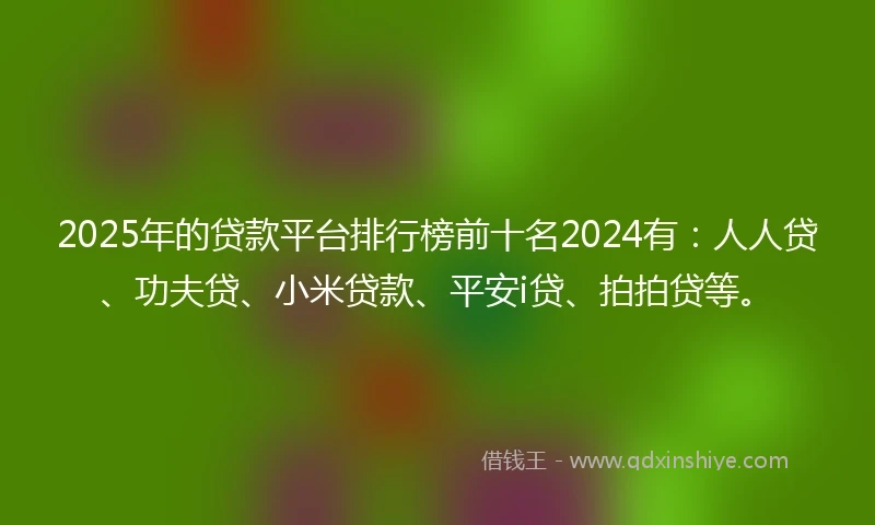 2025年的贷款平台排行榜前十名2024有：人人贷、功夫贷、小米贷款、平安i贷、拍拍贷等。
