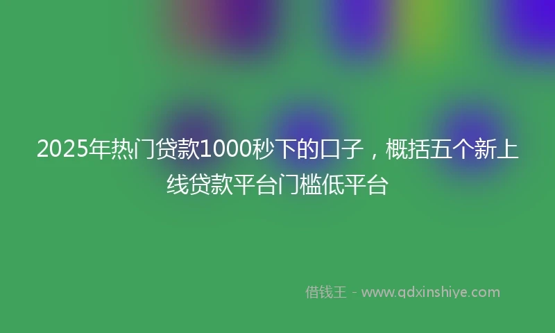 2025年热门贷款1000秒下的口子，概括五个新上线贷款平台门槛低平台