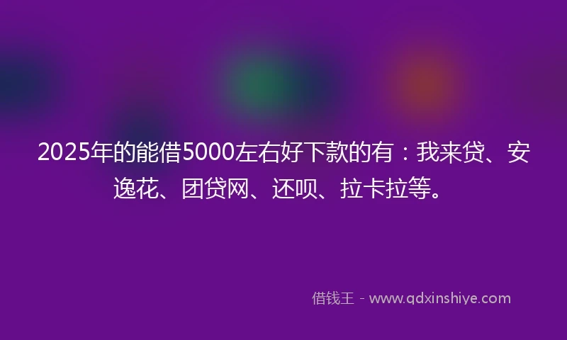 2025年的能借5000左右好下款的有：我来贷、安逸花、团贷网、还呗、拉卡拉等。