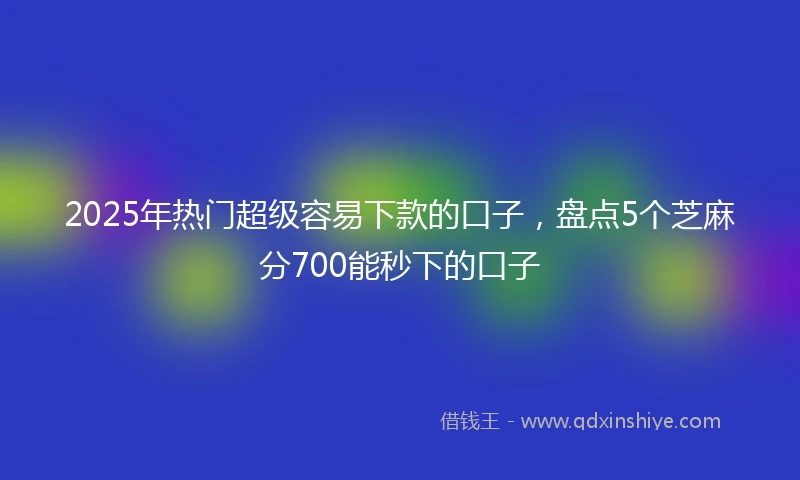 2025年热门超级容易下款的口子，盘点5个芝麻分700能秒下的口子