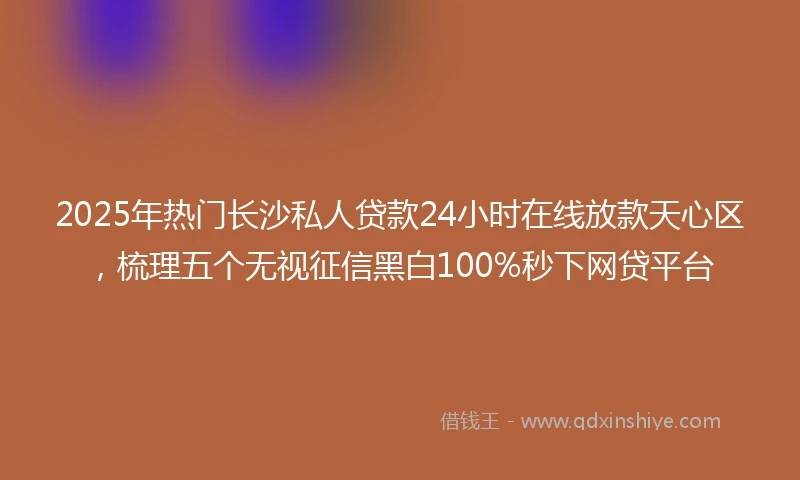 2025年热门长沙私人贷款24小时在线放款天心区，梳理五个无视征信黑白100%秒下网贷平台
