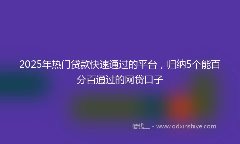 2025年热门贷款快速通过的平台,归纳5个能百分百通过的网贷口子
