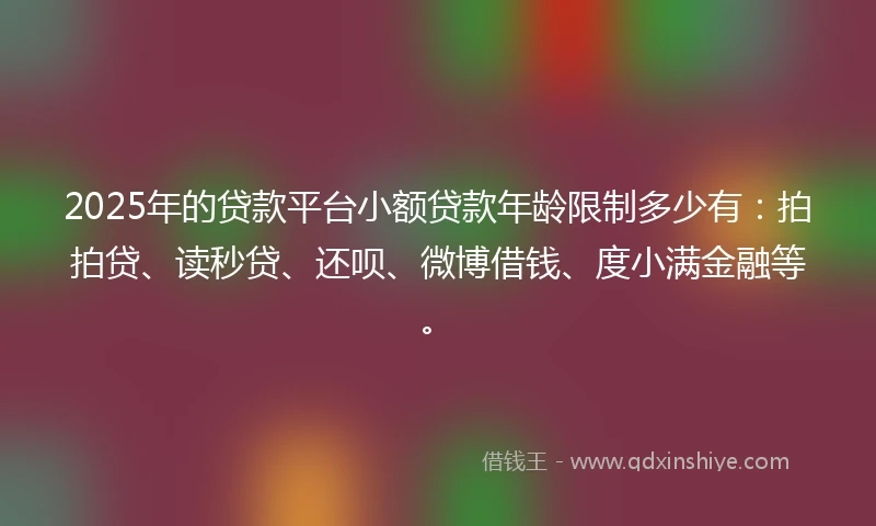 2025年的贷款平台小额贷款年龄限制多少有：拍拍贷、读秒贷、还呗、微博借钱、度小满金融等。