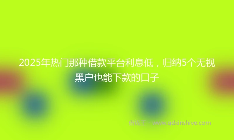 2025年热门那种借款平台利息低，归纳5个无视黑户也能下款的口子