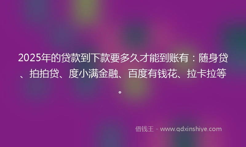 2025年的贷款到下款要多久才能到账有：随身贷、拍拍贷、度小满金融、百度有钱花、拉卡拉等。