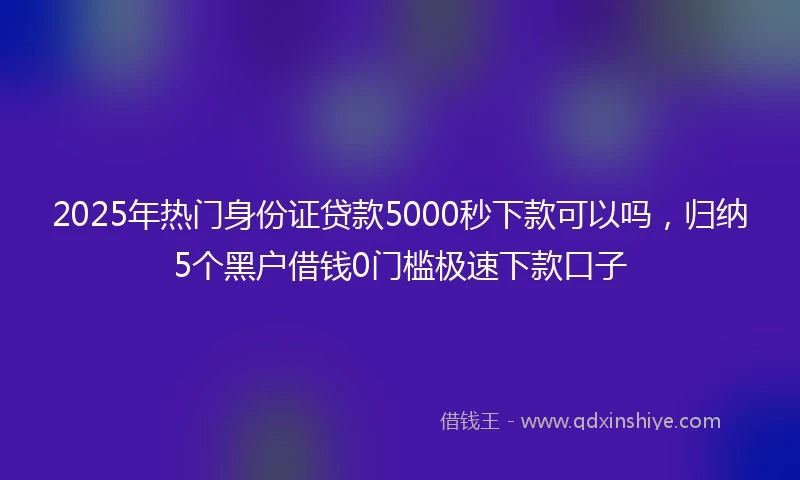 2025年热门身份证贷款5000秒下款可以吗,归纳5个黑户借钱0门槛极速下款口子