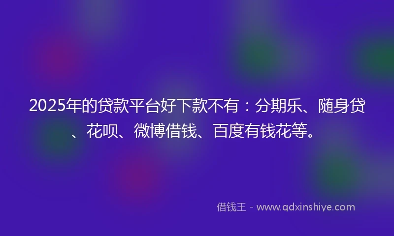 2025年的贷款平台好下款不有：分期乐、随身贷、花呗、微博借钱、百度有钱花等。