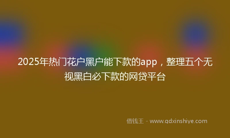 2025年热门花户黑户能下款的app，整理五个无视黑白必下款的网贷平台