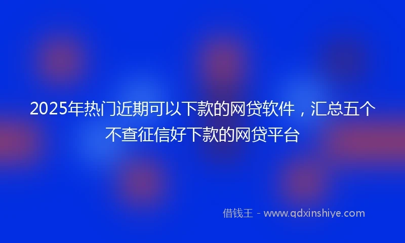 2025年热门近期可以下款的网贷软件，汇总五个不查征信好下款的网贷平台