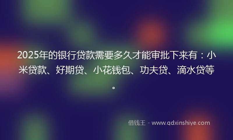 2025年的银行贷款需要多久才能审批下来有：小米贷款、好期贷、小花钱包、功夫贷、滴水贷等。