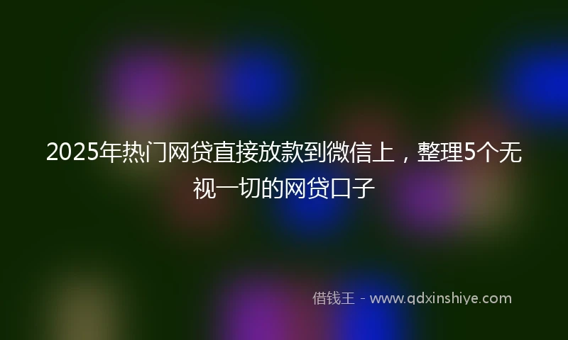 2025年热门网贷直接放款到微信上，整理5个无视一切的网贷口子