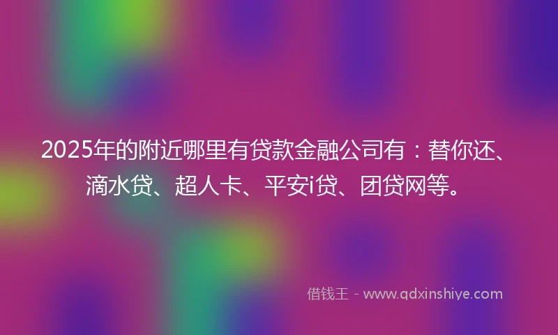 2025年的附近哪里有贷款金融公司有：替你还、滴水贷、超人卡、平安i贷、团贷网等。