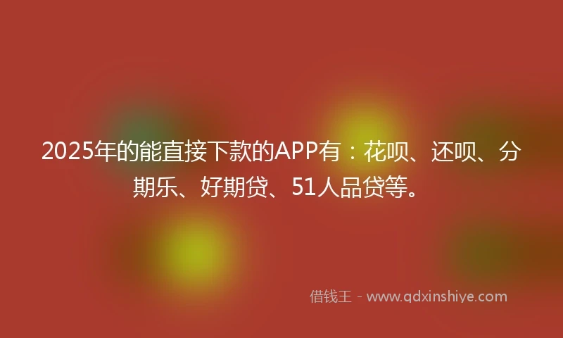 2025年的能直接下款的APP有：花呗、还呗、分期乐、好期贷、51人品贷等。