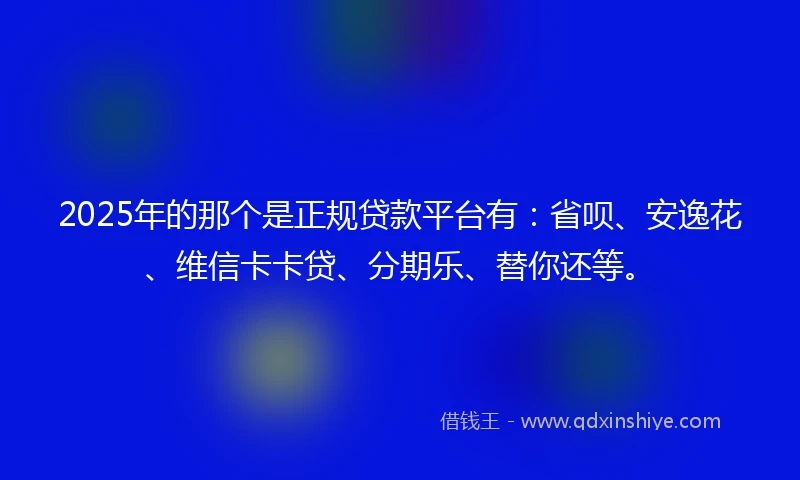 2025年的那个是正规贷款平台有：省呗、安逸花、维信卡卡贷、分期乐、替你还等。