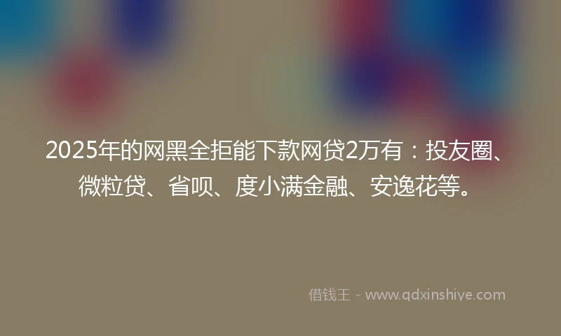 2025年的网黑全拒能下款网贷2万有：投友圈、微粒贷、省呗、度小满金融、安逸花等。