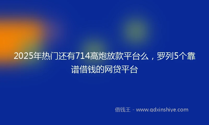 2025年热门还有714高炮放款平台么，罗列5个靠谱借钱的网贷平台