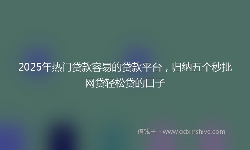 2025年热门贷款容易的贷款平台，归纳五个秒批网贷轻松贷的口子