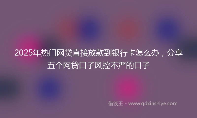 2025年热门网贷直接放款到银行卡怎么办，分享五个网贷口子风控不严的口子