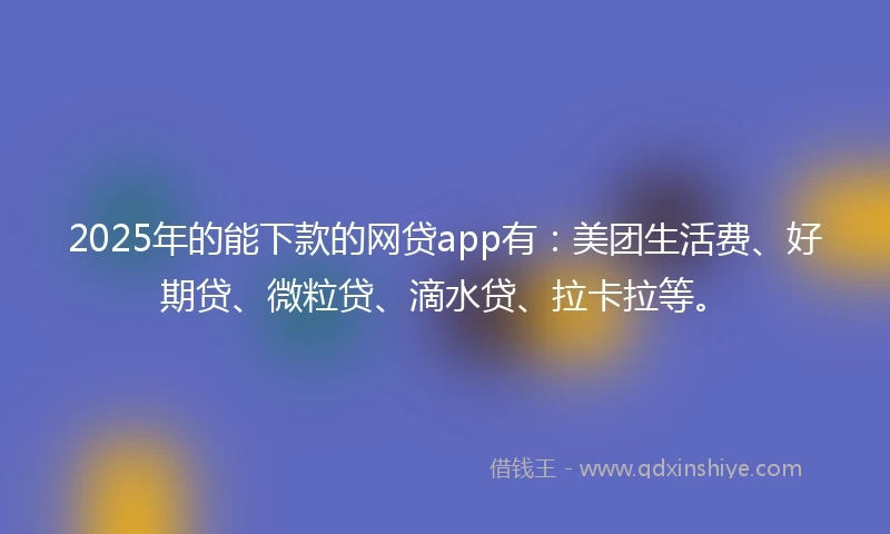 2025年的能下款的网贷app有：美团生活费、好期贷、微粒贷、滴水贷、拉卡拉等。