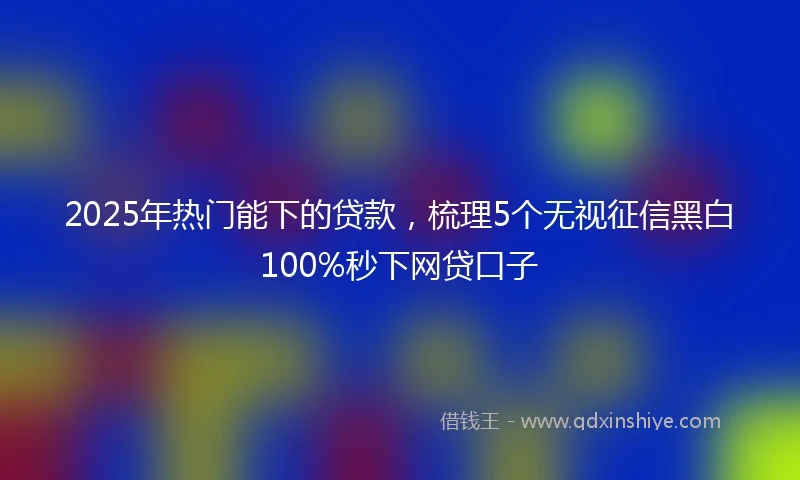 2025年热门能下的贷款，梳理5个无视征信黑白100%秒下网贷口子