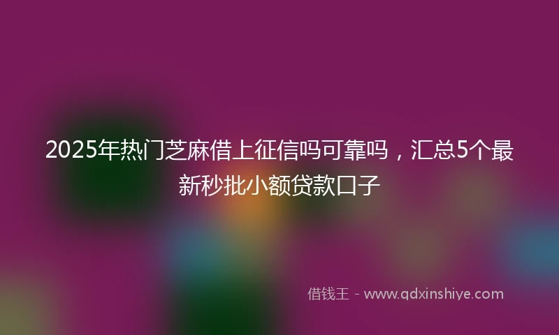 2025年热门芝麻借上征信吗可靠吗，汇总5个最新秒批小额贷款口子