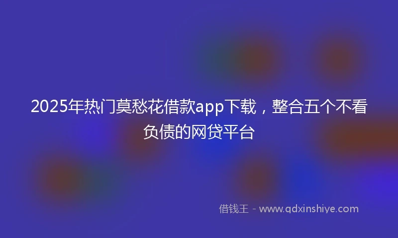 2025年热门莫愁花借款app下载，整合五个不看负债的网贷平台
