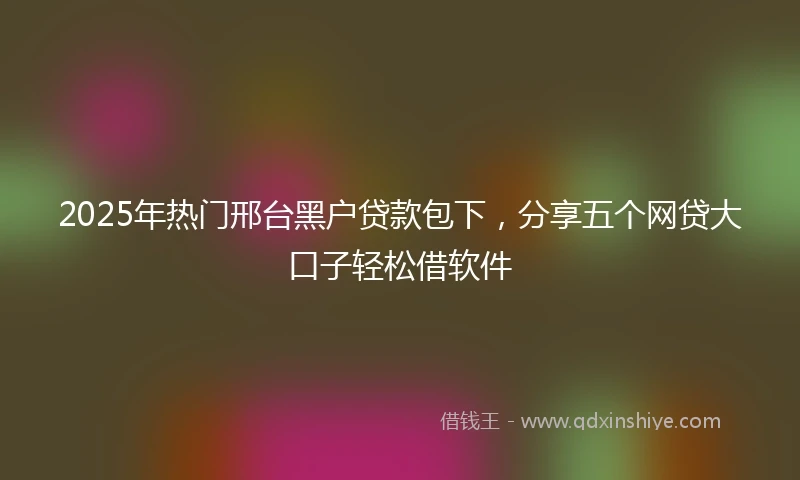 2025年热门邢台黑户贷款包下，分享五个网贷大口子轻松借软件