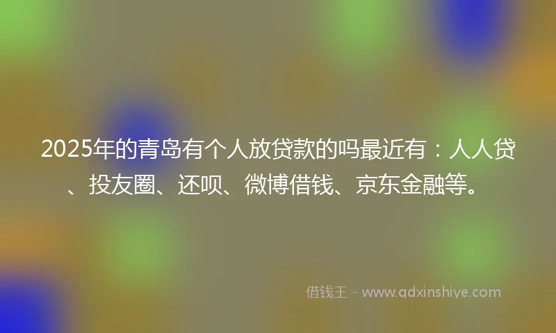 2025年的青岛有个人放贷款的吗最近有：人人贷、投友圈、还呗、微博借钱、京东金融等。