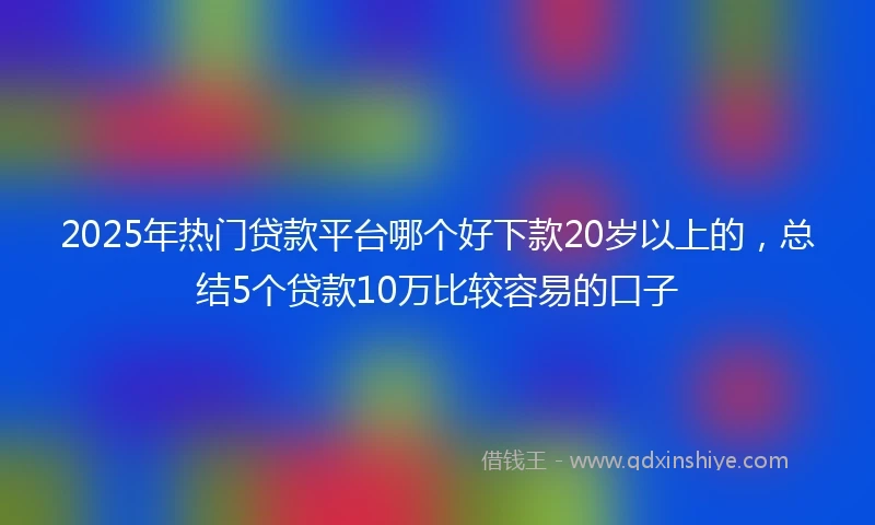 2025年热门贷款平台哪个好下款20岁以上的，总结5个贷款10万比较容易的口子
