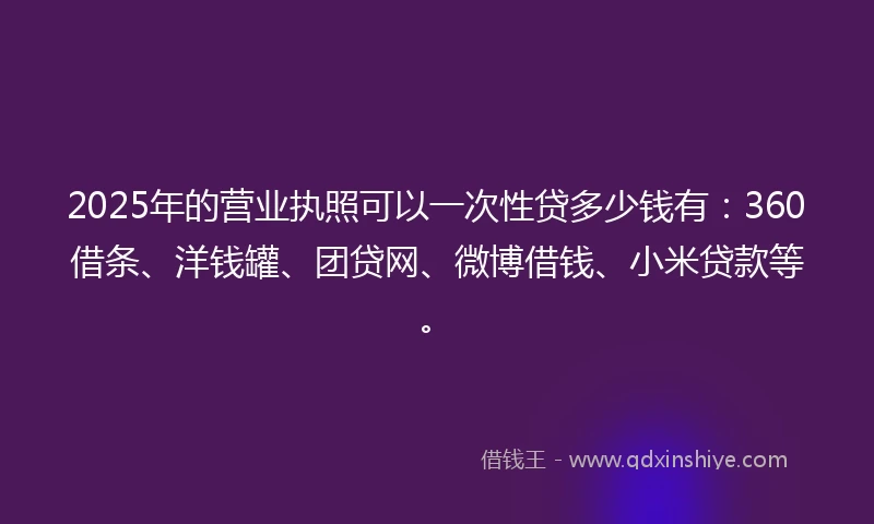 2025年的营业执照可以一次性贷多少钱有：360借条、洋钱罐、团贷网、微博借钱、小米贷款等。