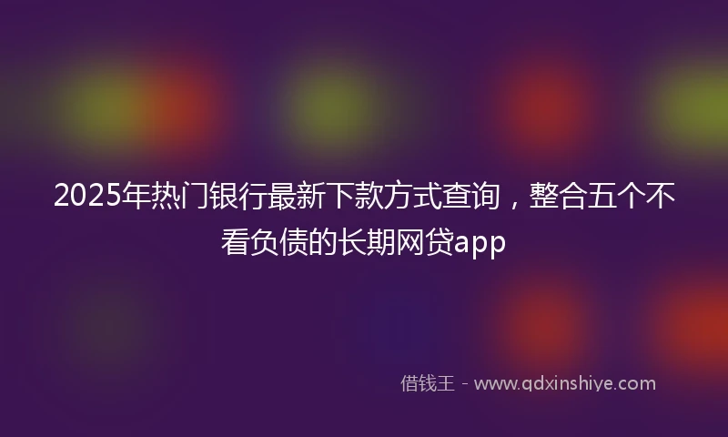 2025年热门银行最新下款方式查询，整合五个不看负债的长期网贷app