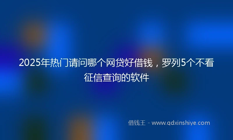 2025年热门请问哪个网贷好借钱，罗列5个不看征信查询的软件